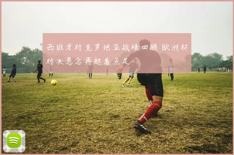 西班牙对克罗地亚战绩回顾 欧洲杯对决悬念再起看点足