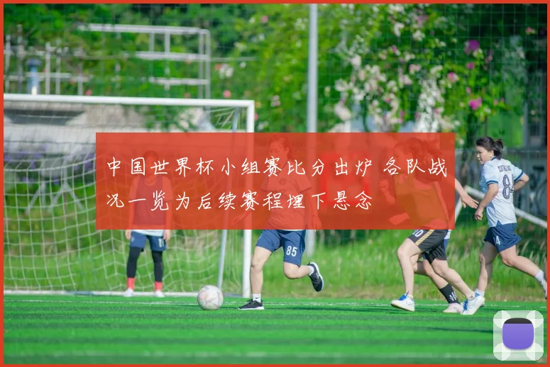 中国世界杯小组赛比分出炉 各队战况一览为后续赛程埋下悬念