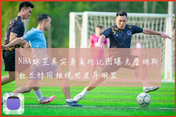 NBA球星真实身高对比图曝光詹姆斯杜兰特同框视觉差异明显
