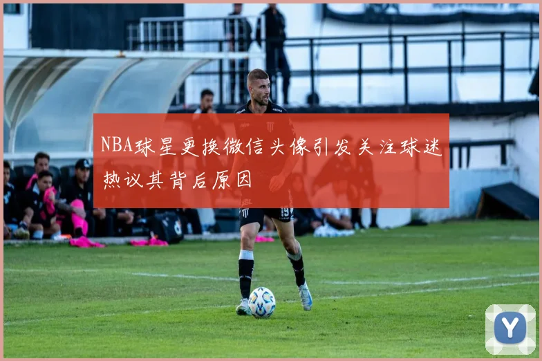 NBA球星更换微信头像引发关注球迷热议其背后原因