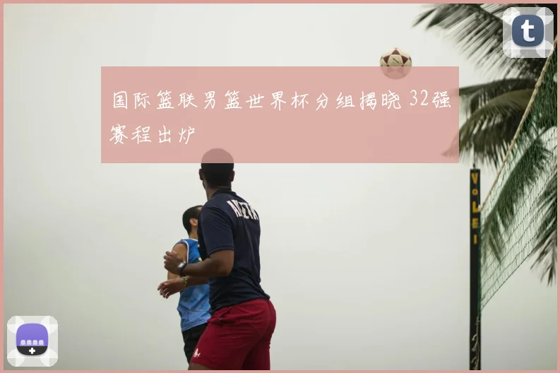 国际篮联男篮世界杯分组揭晓 32强赛程出炉
