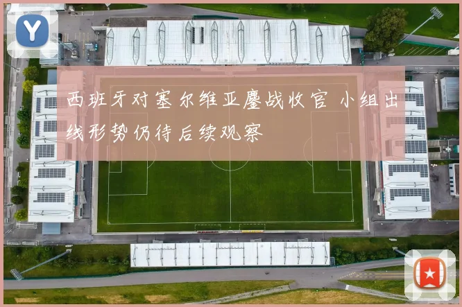 西班牙对塞尔维亚鏖战收官 小组出线形势仍待后续观察