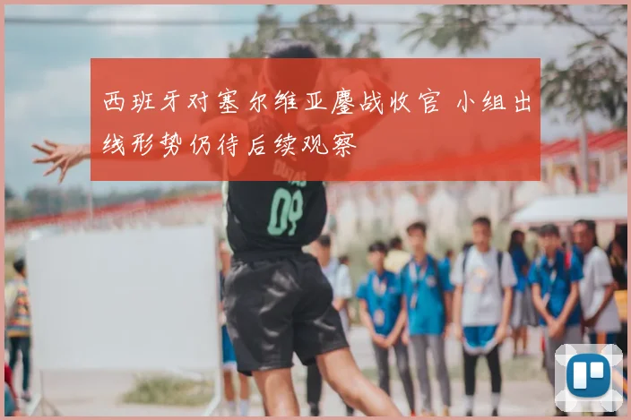 西班牙对塞尔维亚鏖战收官 小组出线形势仍待后续观察