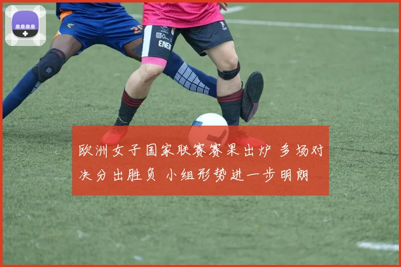欧洲女子国家联赛赛果出炉 多场对决分出胜负 小组形势进一步明朗