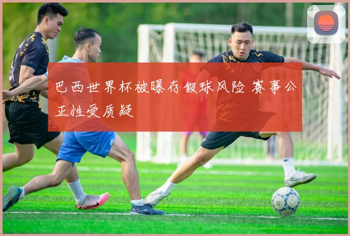 巴西世界杯被曝存假球风险 赛事公正性受质疑