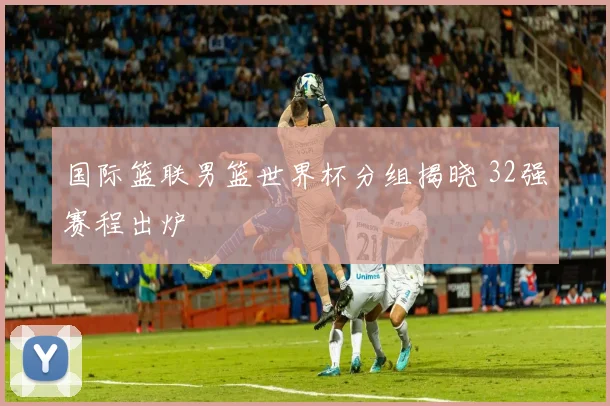 国际篮联男篮世界杯分组揭晓 32强赛程出炉