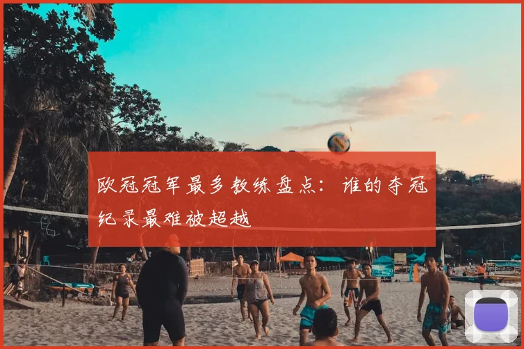 欧冠冠军最多教练盘点:谁的夺冠纪录最难被超越