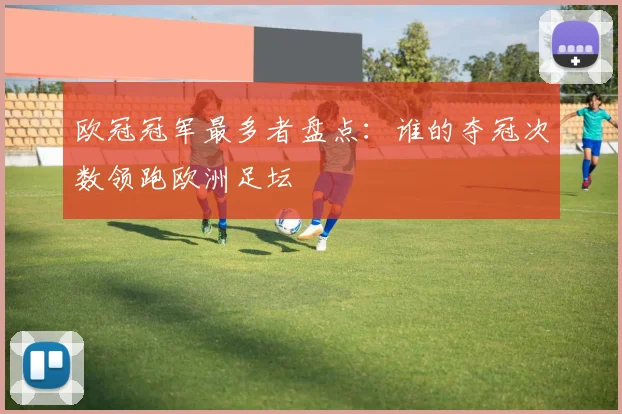 欧冠冠军最多者盘点：谁的夺冠次数领跑欧洲足坛
