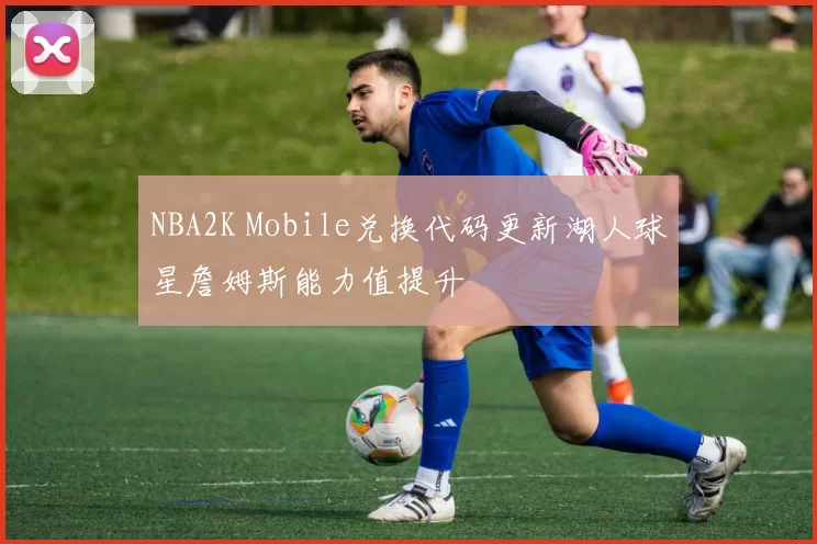 NBA2K Mobile兑换代码更新湖人球星詹姆斯能力值提升