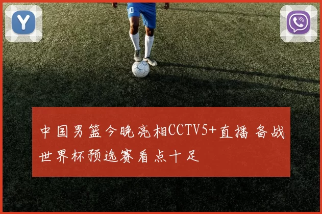 中国男篮今晚亮相CCTV5+直播 备战世界杯预选赛看点十足