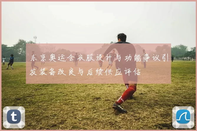 东京奥运会衣服设计与功能争议引发装备改良与后续供应评估