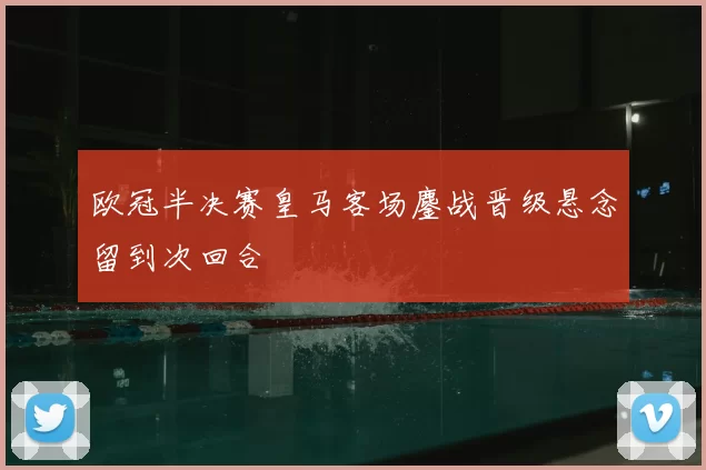 欧冠半决赛皇马客场鏖战晋级悬念留到次回合