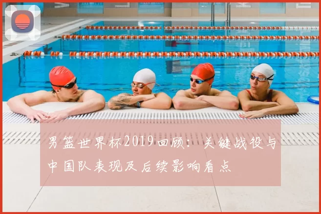 男篮世界杯2019回顾：关键战役与中国队表现及后续影响看点