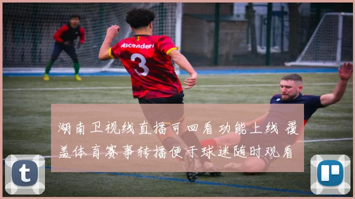 湖南卫视线直播可回看功能上线 覆盖体育赛事转播便于球迷随时观看