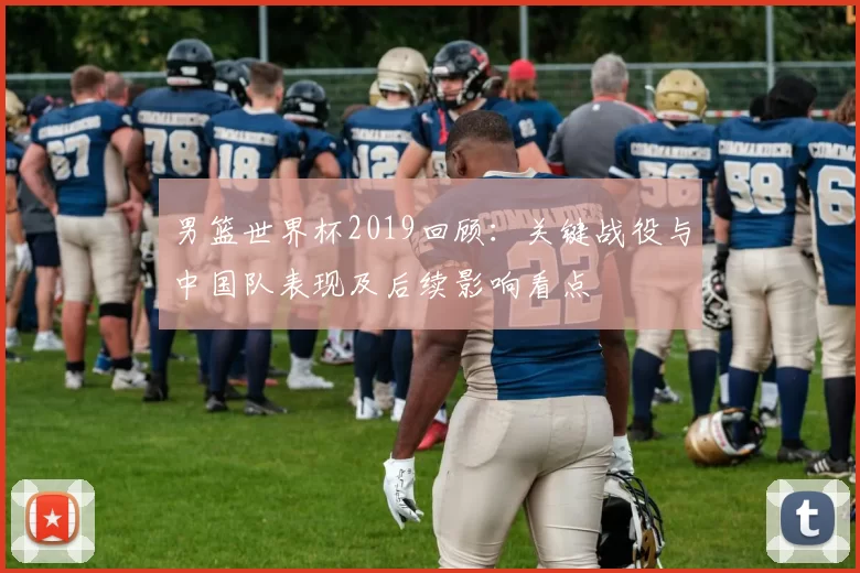男篮世界杯2019回顾：关键战役与中国队表现及后续影响看点