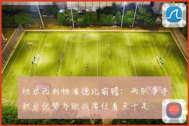 切尔西利物浦德比前瞻：两队争夺积分优势与欧战席位看点十足