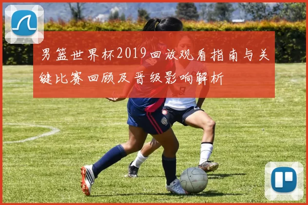 男篮世界杯2019回放观看指南与关键比赛回顾及晋级影响解析