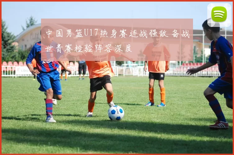 中国男篮U17热身赛连战强敌 备战世青赛检验阵容深度