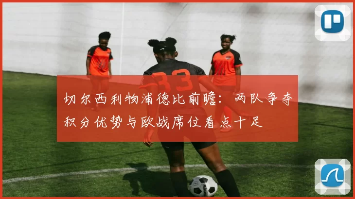 切尔西利物浦德比前瞻：两队争夺积分优势与欧战席位看点十足