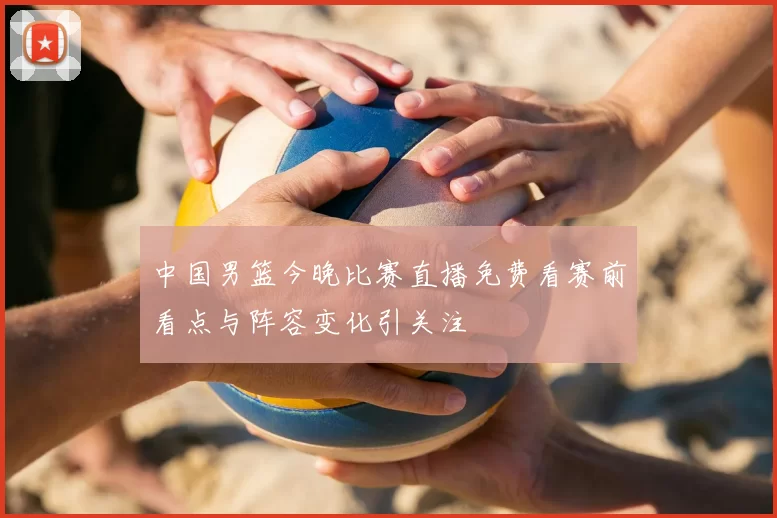 中国男篮今晚比赛直播免费看赛前看点与阵容变化引关注