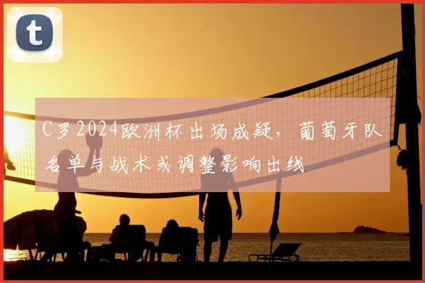 C罗2024欧洲杯出场成疑，葡萄牙队名单与战术或调整影响出线