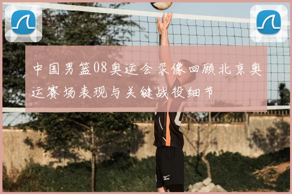 中国男篮08奥运会录像回顾北京奥运赛场表现与关键战役细节