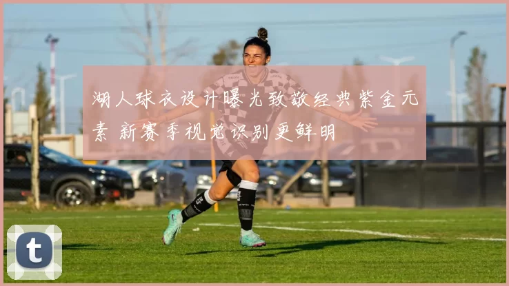 湖人球衣设计曝光致敬经典紫金元素 新赛季视觉识别更鲜明