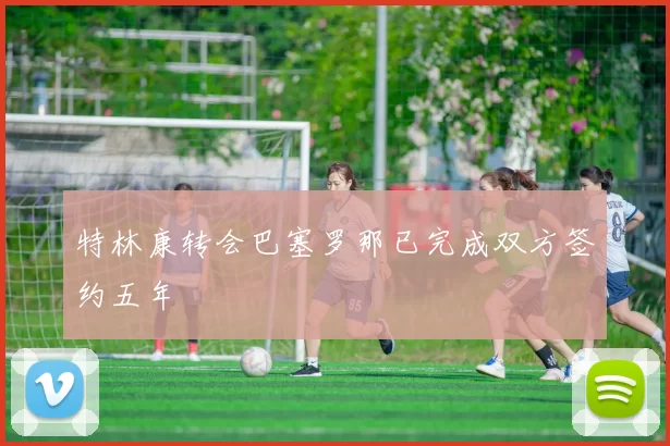 特林康转会巴塞罗那已完成双方签约五年
