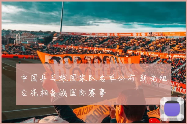 中国乒乓球国家队名单公布 新老组合亮相备战国际赛事