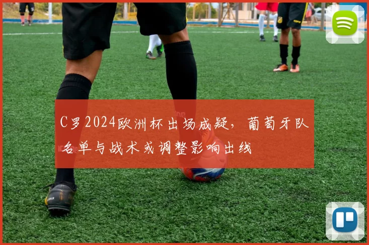 C罗2024欧洲杯出场成疑，葡萄牙队名单与战术或调整影响出线
