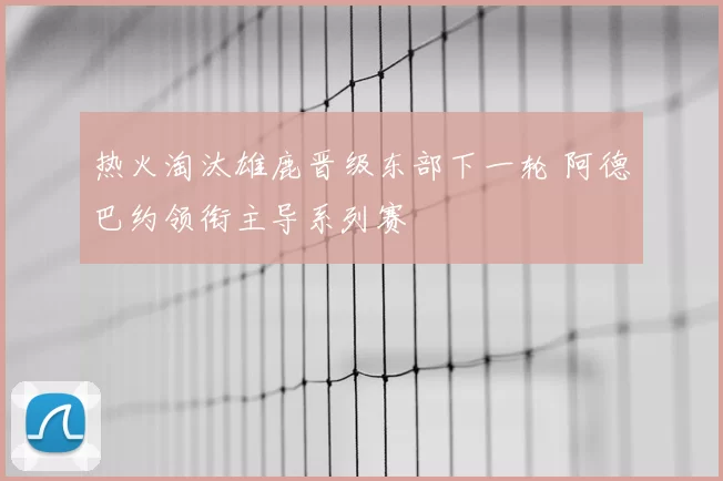 热火淘汰雄鹿晋级东部下一轮 阿德巴约领衔主导系列赛
