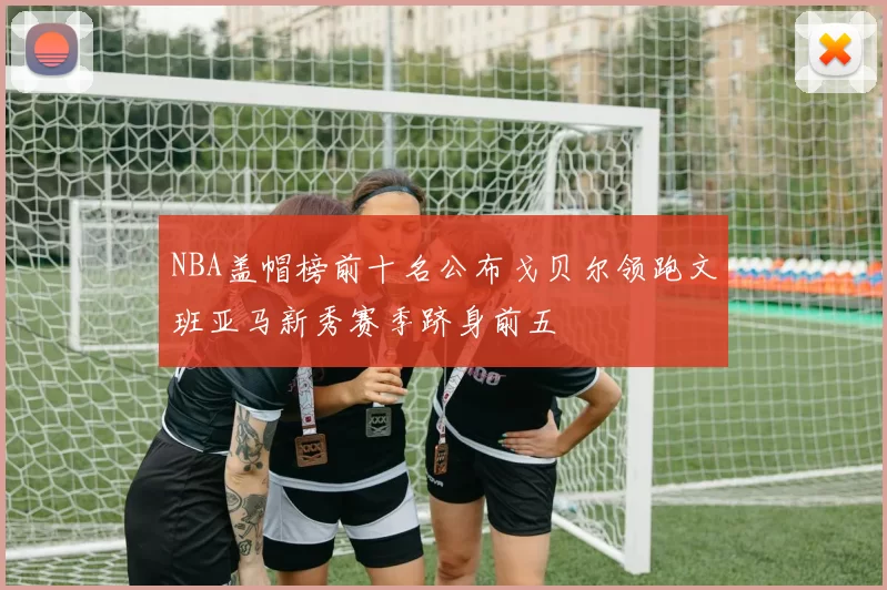 NBA盖帽榜前十名公布戈贝尔领跑文班亚马新秀赛季跻身前五