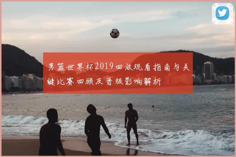 男篮世界杯2019回放观看指南与关键比赛回顾及晋级影响解析