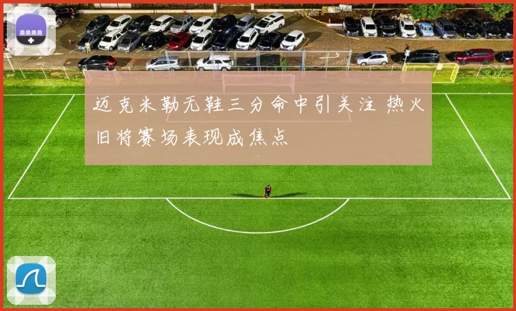 迈克米勒无鞋三分命中引关注 热火旧将赛场表现成焦点