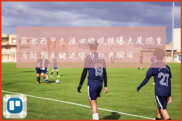 贝尔西甲生涯回顾视频曝光展现皇马时期关键进球与经典瞬间