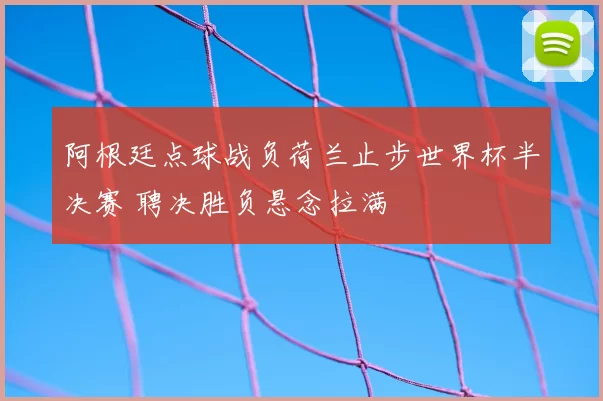 阿根廷点球战负荷兰止步世界杯半决赛 聘决胜负悬念拉满