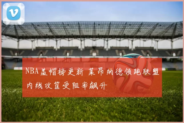 NBA盖帽榜更新 莱昂纳德领跑联盟内线攻筐受阻率飙升