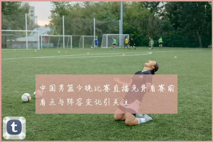 中国男篮今晚比赛直播免费看赛前看点与阵容变化引关注