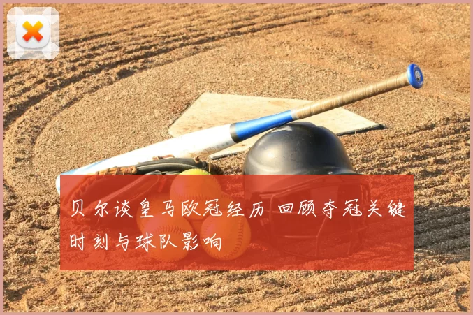 贝尔谈皇马欧冠经历 回顾夺冠关键时刻与球队影响