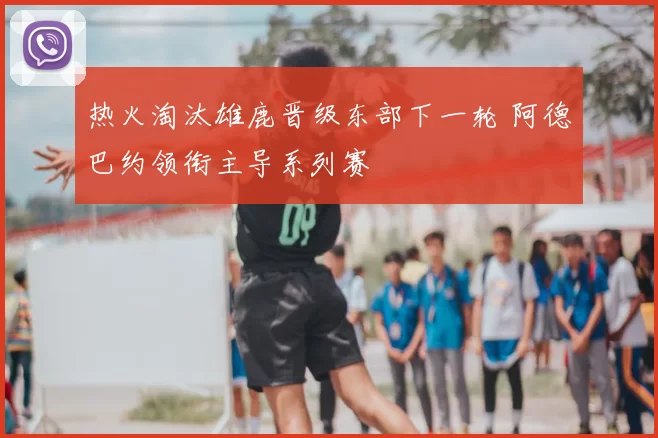 热火淘汰雄鹿晋级东部下一轮 阿德巴约领衔主导系列赛