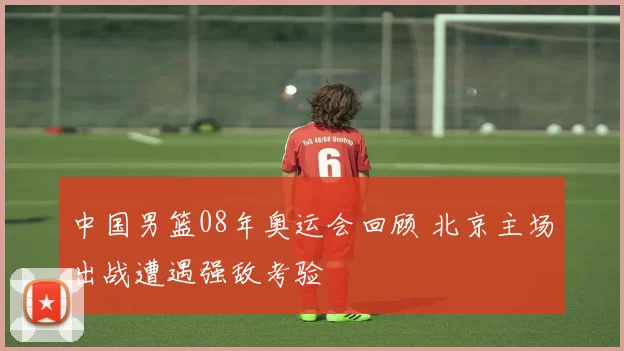 中国男篮08年奥运会回顾 北京主场出战遭遇强敌考验