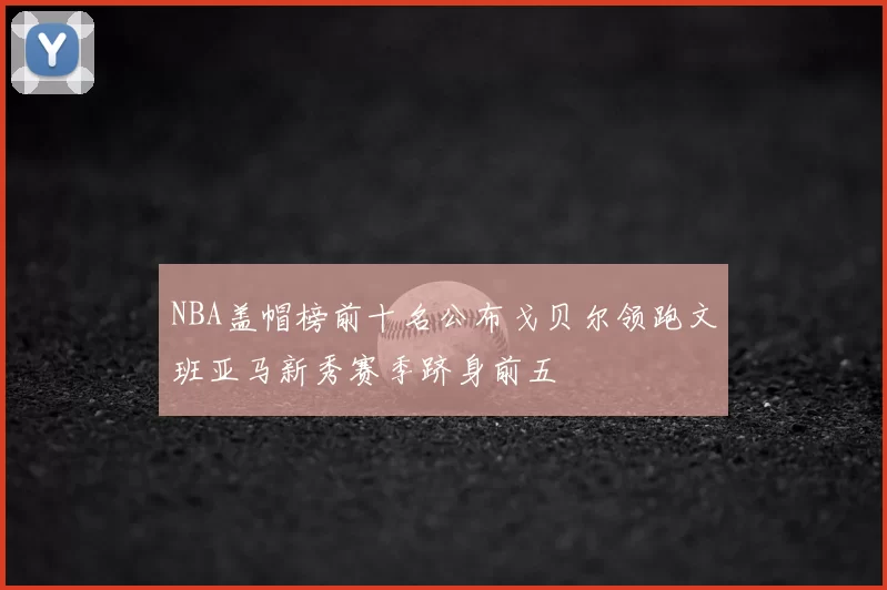 NBA盖帽榜前十名公布戈贝尔领跑文班亚马新秀赛季跻身前五