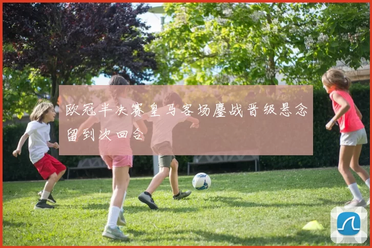 欧冠半决赛皇马客场鏖战晋级悬念留到次回合