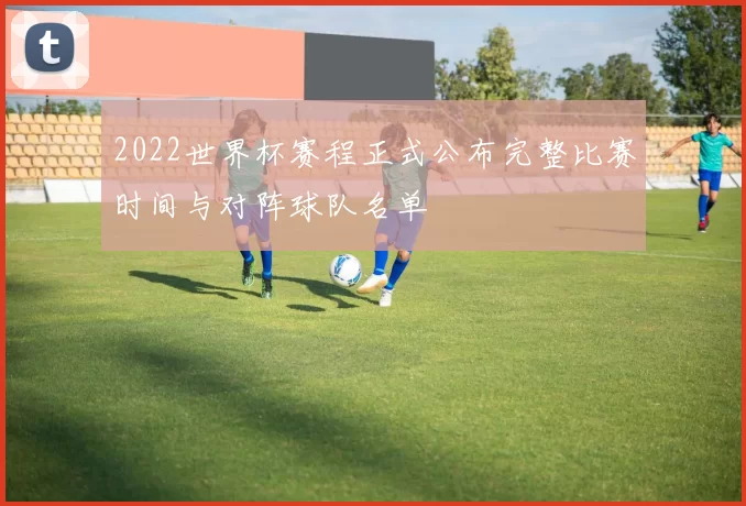 2022世界杯赛程正式公布完整比赛时间与对阵球队名单
